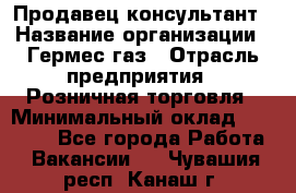 Продавец-консультант › Название организации ­ Гермес-газ › Отрасль предприятия ­ Розничная торговля › Минимальный оклад ­ 45 000 - Все города Работа » Вакансии   . Чувашия респ.,Канаш г.